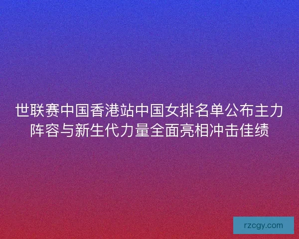 世联赛中国香港站中国女排名单公布主力阵容与新生代力量全面亮相冲击佳绩
