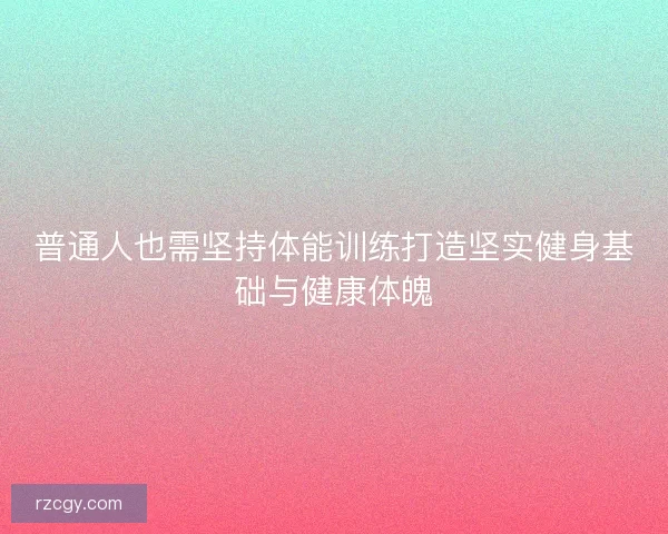 普通人也需坚持体能训练打造坚实健身基础与健康体魄